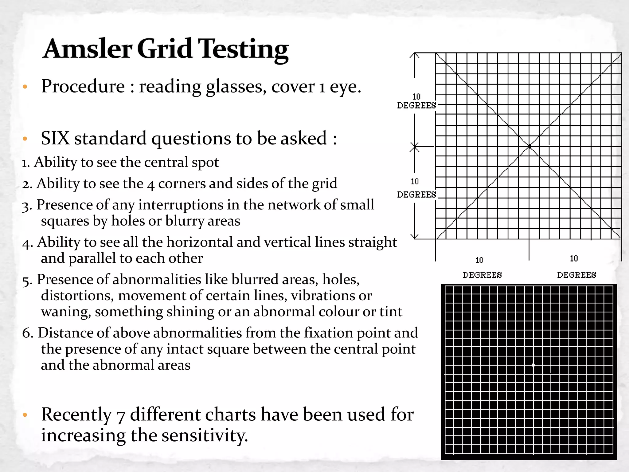• Procedure : reading glasses, cover 1 eye.
• SIX standard questions to be asked :
1. Ability to see the central spot
2. Ability to see the 4 corners and sides of the grid
3. Presence of any interruptions in the network of small
squares by holes or blurry areas
4. Ability to see all the horizontal and vertical lines straight
and parallel to each other
5. Presence of abnormalities like blurred areas, holes,
distortions, movement of certain lines, vibrations or
waning, something shining or an abnormal colour or tint
6. Distance of above abnormalities from the fixation point and
the presence of any intact square between the central point
and the abnormal areas
• Recently 7 different charts have been used for
increasing the sensitivity.
CHART 1
 