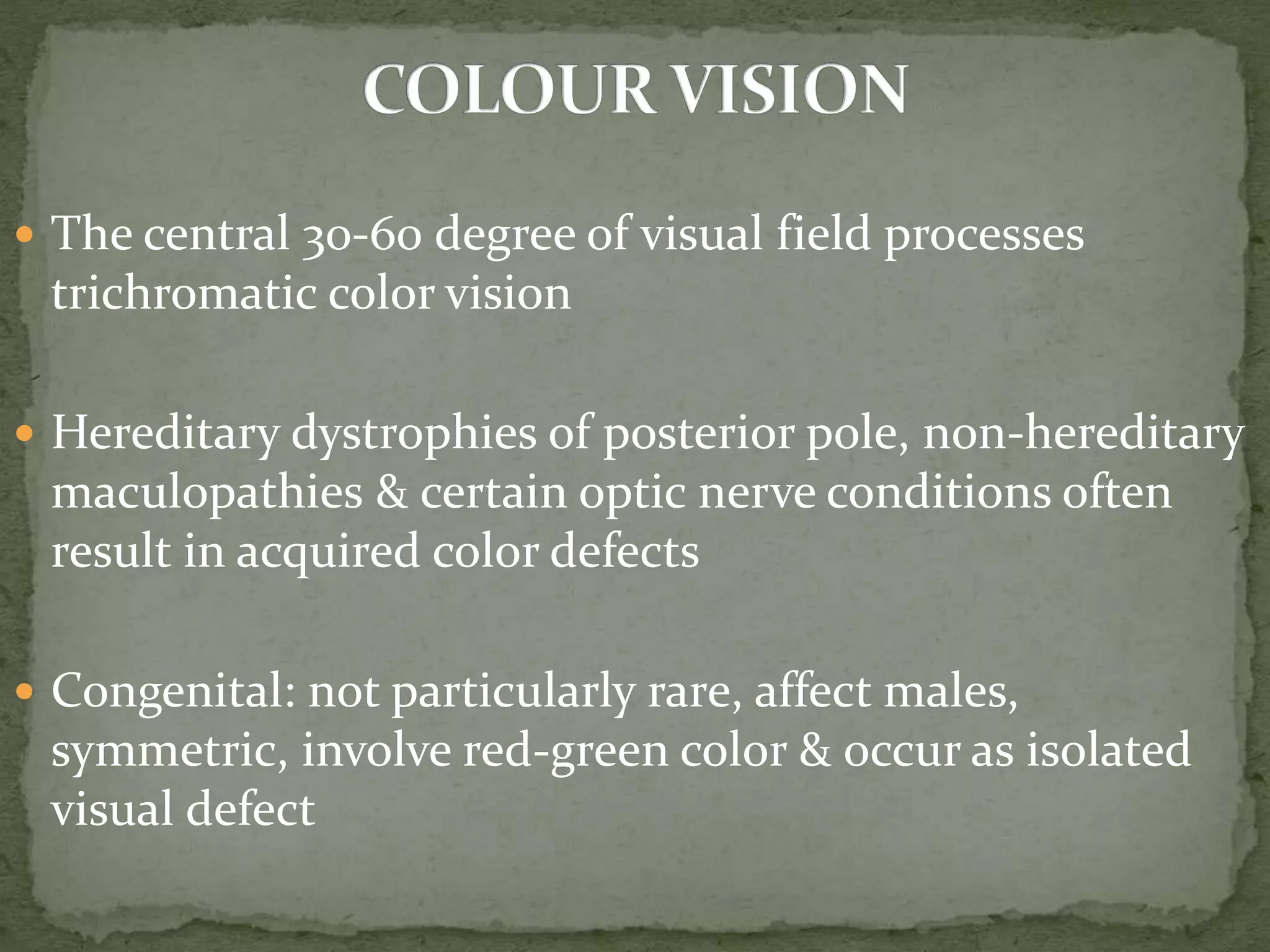  The central 30-60 degree of visual field processes
trichromatic color vision
 Hereditary dystrophies of posterior pole, non-hereditary
maculopathies & certain optic nerve conditions often
result in acquired color defects
 Congenital: not particularly rare, affect males,
symmetric, involve red-green color & occur as isolated
visual defect
 