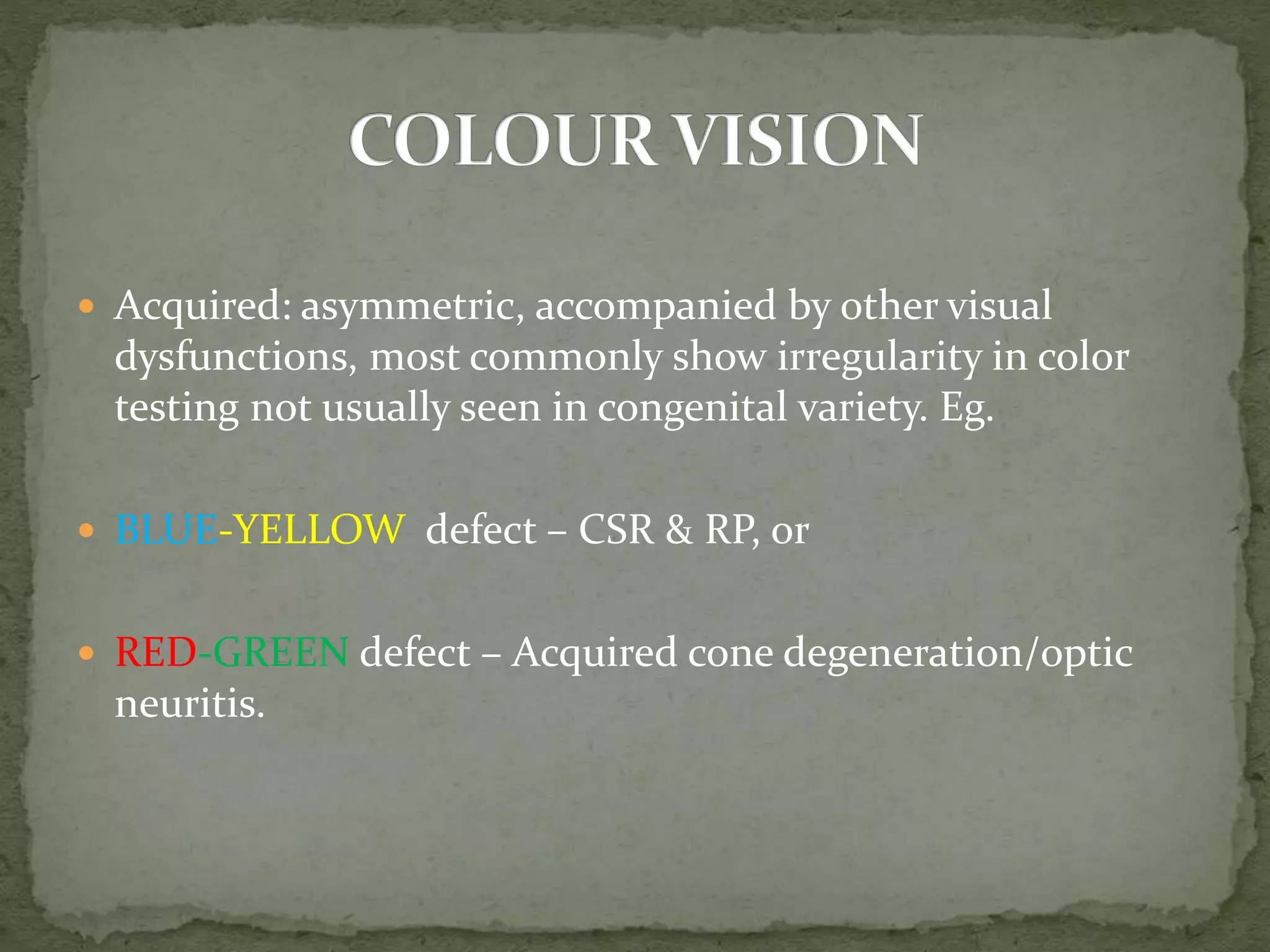  Acquired: asymmetric, accompanied by other visual
dysfunctions, most commonly show irregularity in color
testing not usually seen in congenital variety. Eg.
 BLUE-YELLOW defect – CSR & RP, or
 RED-GREEN defect – Acquired cone degeneration/optic
neuritis.
 