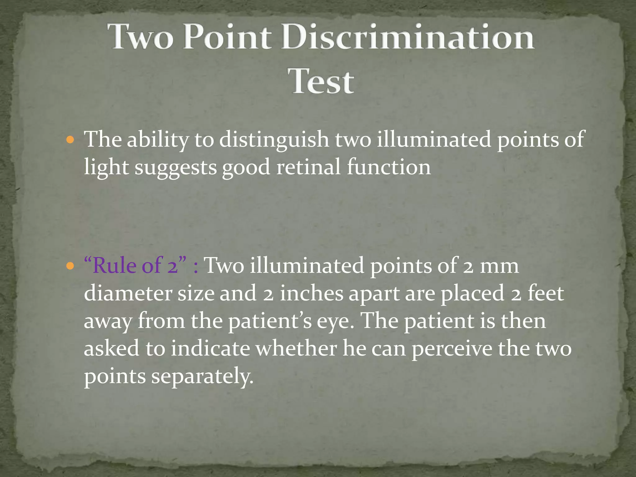  The ability to distinguish two illuminated points of
light suggests good retinal function
 “Rule of 2” : Two illuminated points of 2 mm
diameter size and 2 inches apart are placed 2 feet
away from the patient’s eye. The patient is then
asked to indicate whether he can perceive the two
points separately.
 