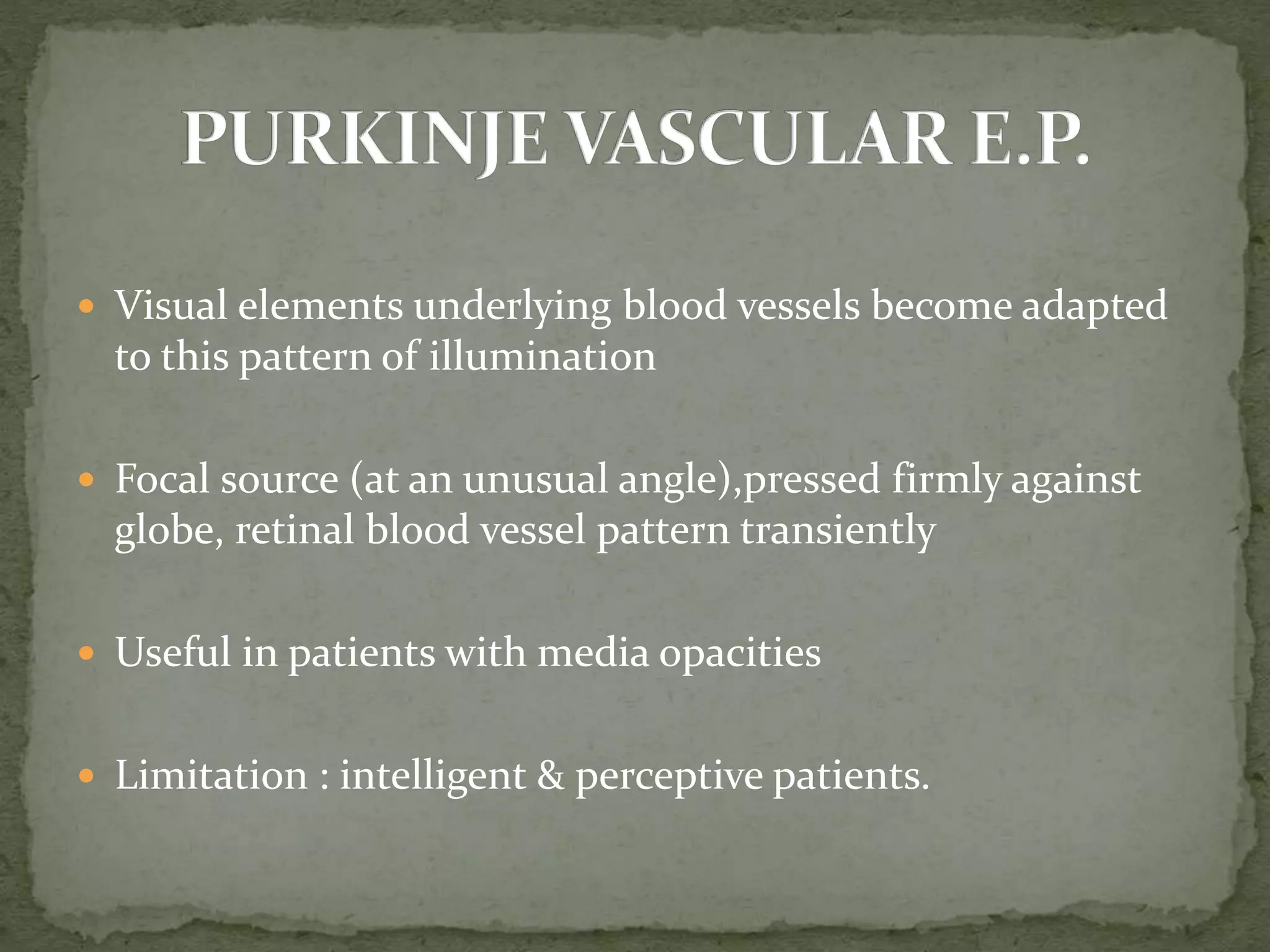  Visual elements underlying blood vessels become adapted
to this pattern of illumination
 Focal source (at an unusual angle),pressed firmly against
globe, retinal blood vessel pattern transiently
 Useful in patients with media opacities
 Limitation : intelligent & perceptive patients.
 