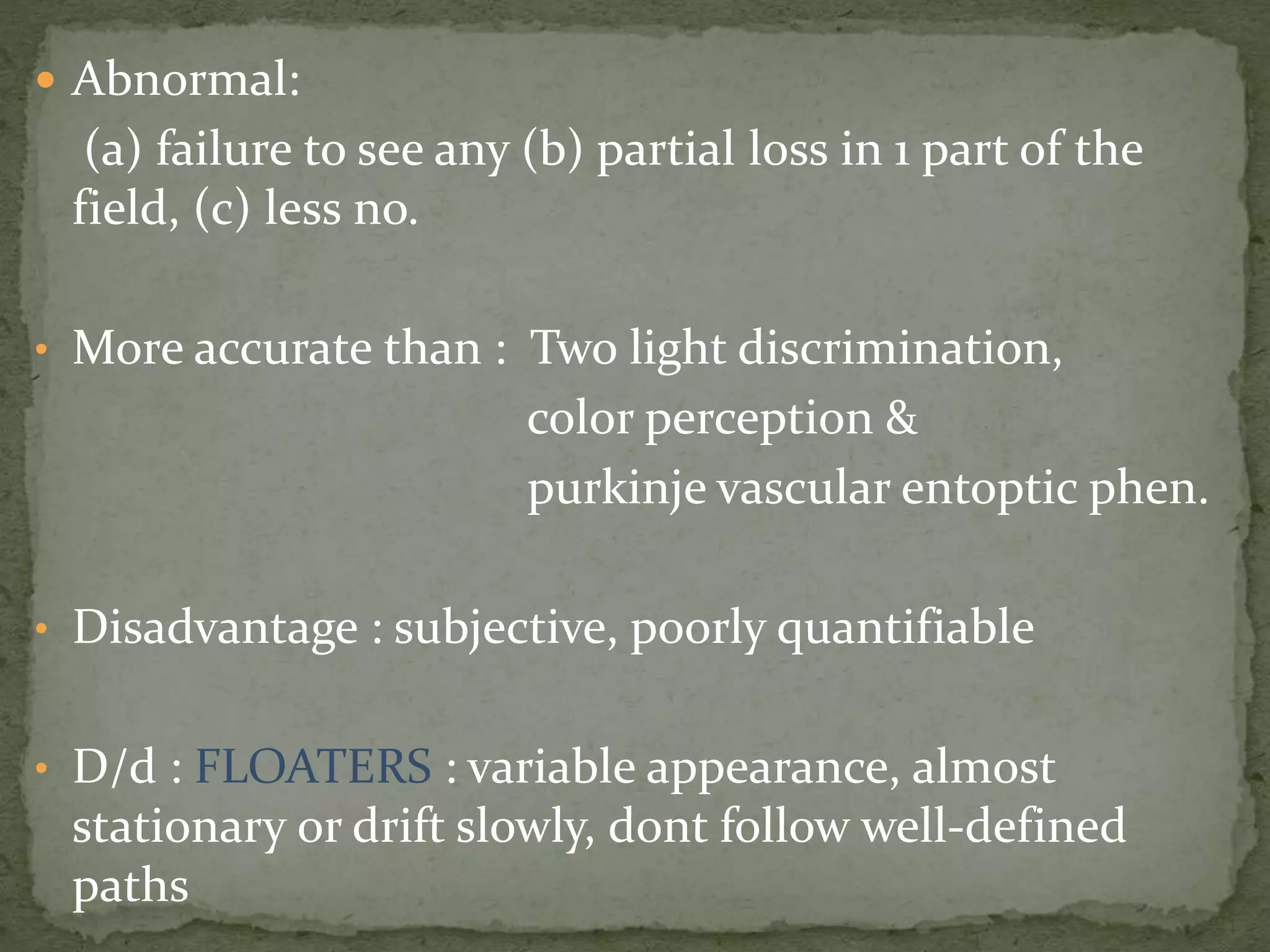 Abnormal:
(a) failure to see any (b) partial loss in 1 part of the
field, (c) less no.
• More accurate than : Two light discrimination,
color perception &
purkinje vascular entoptic phen.
• Disadvantage : subjective, poorly quantifiable
• D/d : FLOATERS : variable appearance, almost
stationary or drift slowly, dont follow well-defined
paths
 