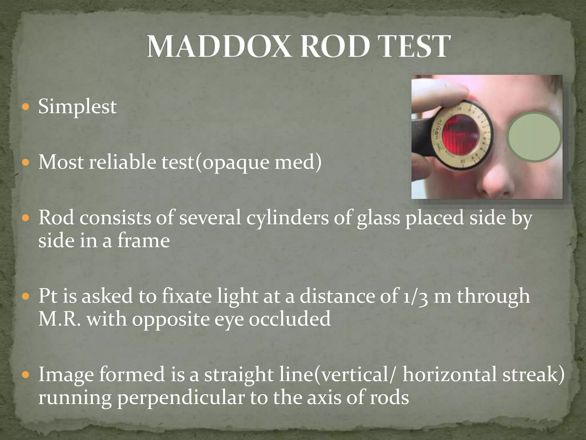  Simplest
 Most reliable test(opaque med)
 Rod consists of several cylinders of glass placed side by
side in a frame
 Pt is asked to fixate light at a distance of 1/3 m through
M.R. with opposite eye occluded
 Image formed is a straight line(vertical/ horizontal streak)
running perpendicular to the axis of rods
 