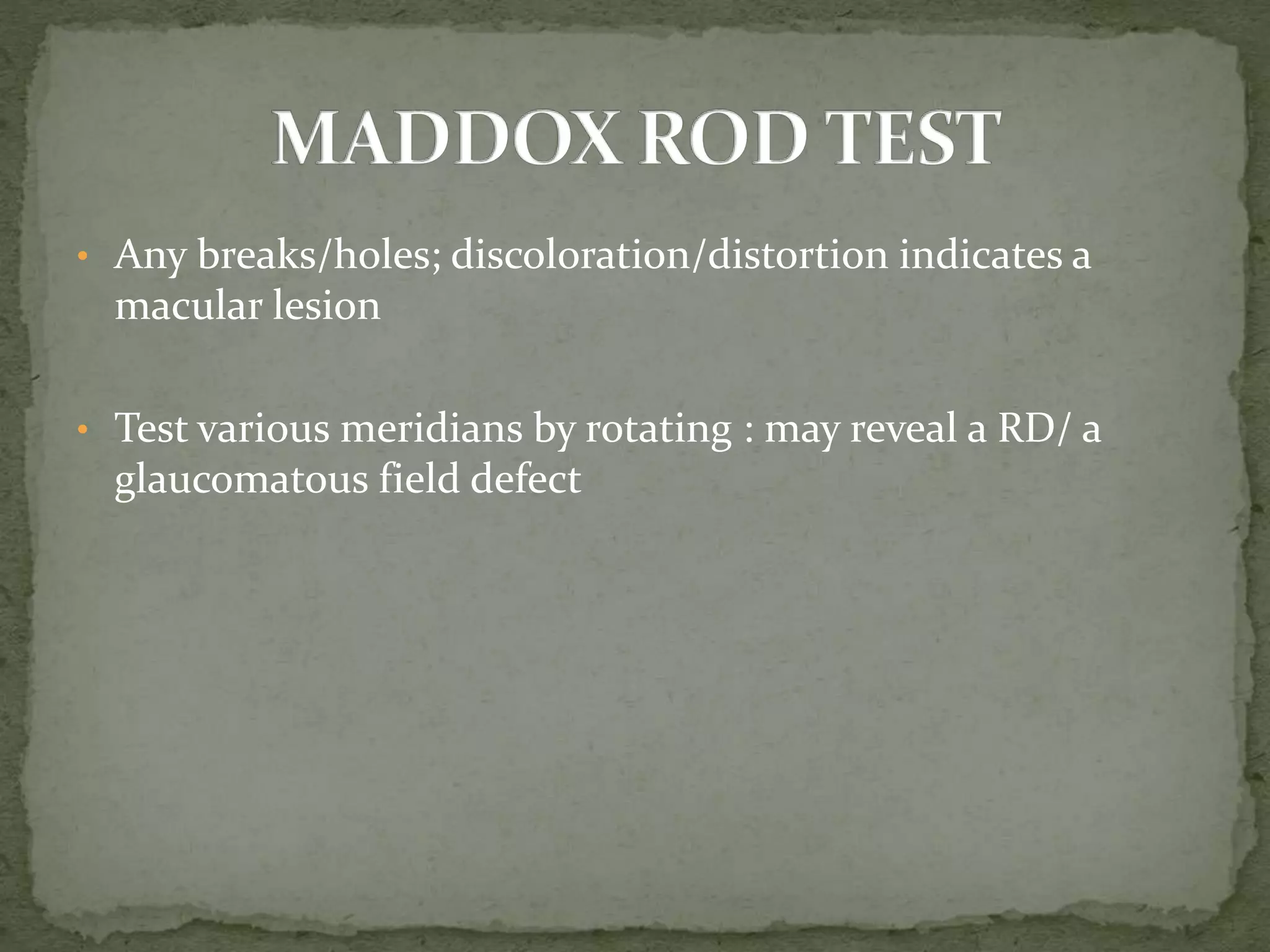 • Any breaks/holes; discoloration/distortion indicates a
macular lesion
• Test various meridians by rotating : may reveal a RD/ a
glaucomatous field defect
 