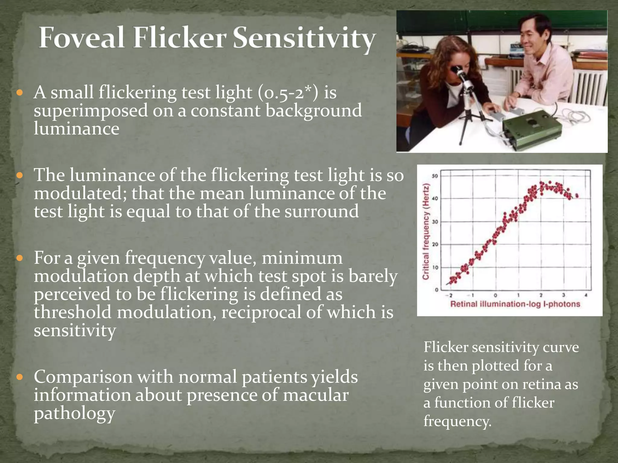  A small flickering test light (0.5-2*) is
superimposed on a constant background
luminance
 The luminance of the flickering test light is so
modulated; that the mean luminance of the
test light is equal to that of the surround
 For a given frequency value, minimum
modulation depth at which test spot is barely
perceived to be flickering is defined as
threshold modulation, reciprocal of which is
sensitivity
 Comparison with normal patients yields
information about presence of macular
pathology
Flicker sensitivity curve
is then plotted for a
given point on retina as
a function of flicker
frequency.
 