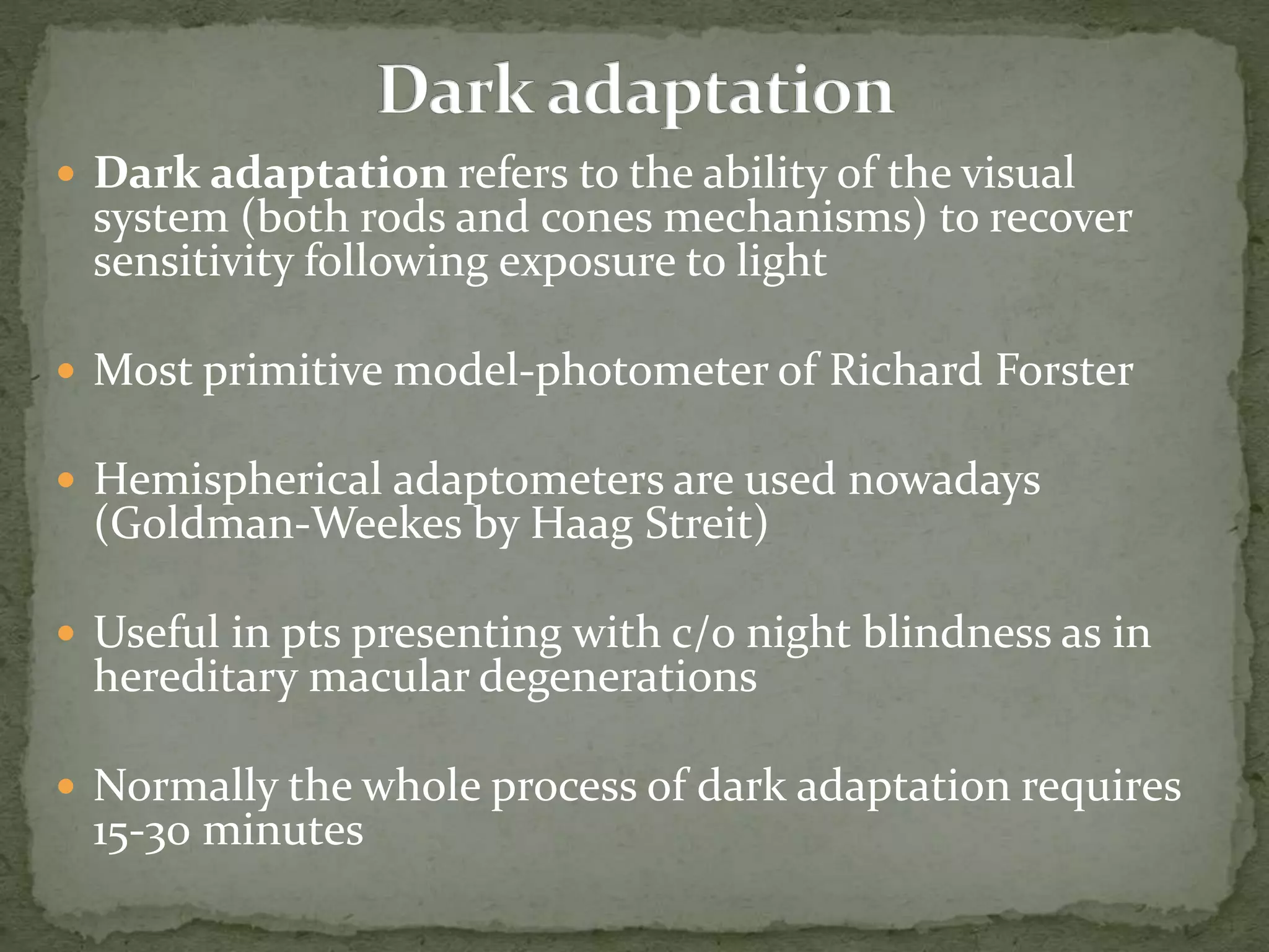  Dark adaptation refers to the ability of the visual
system (both rods and cones mechanisms) to recover
sensitivity following exposure to light
 Most primitive model-photometer of Richard Forster
 Hemispherical adaptometers are used nowadays
(Goldman-Weekes by Haag Streit)
 Useful in pts presenting with c/o night blindness as in
hereditary macular degenerations
 Normally the whole process of dark adaptation requires
15-30 minutes
 