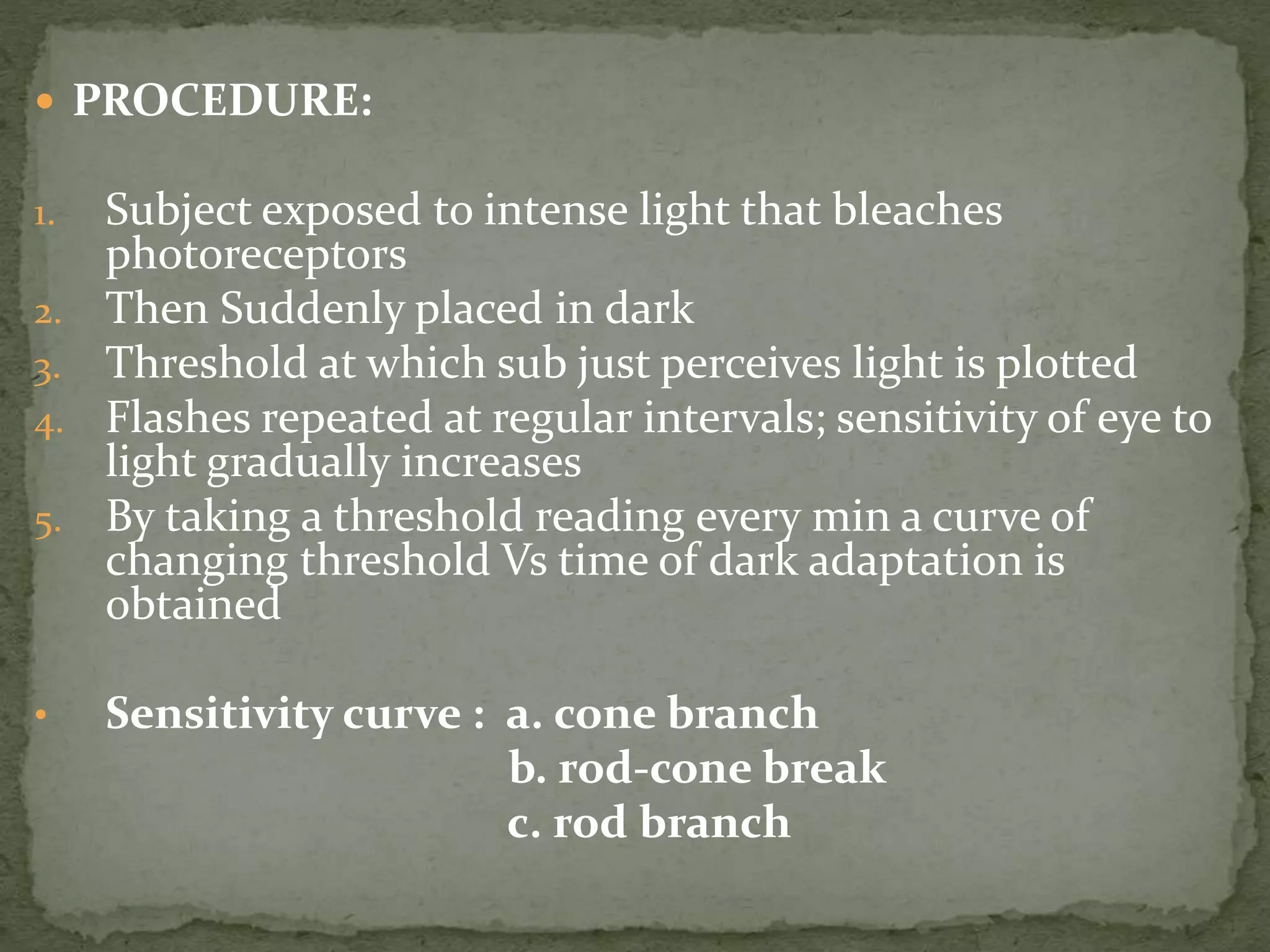  PROCEDURE:
1. Subject exposed to intense light that bleaches
photoreceptors
2. Then Suddenly placed in dark
3. Threshold at which sub just perceives light is plotted
4. Flashes repeated at regular intervals; sensitivity of eye to
light gradually increases
5. By taking a threshold reading every min a curve of
changing threshold Vs time of dark adaptation is
obtained
• Sensitivity curve : a. cone branch
b. rod-cone break
c. rod branch
 