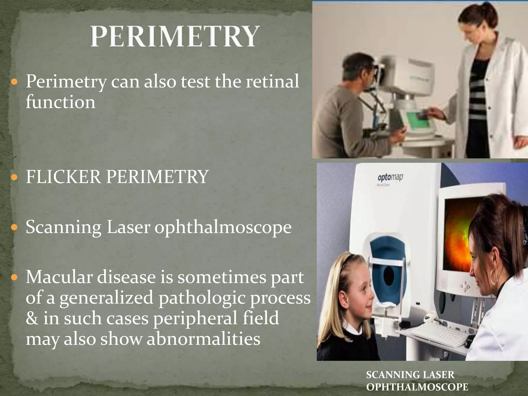  Perimetry can also test the retinal
function
 FLICKER PERIMETRY
 Scanning Laser ophthalmoscope
 Macular disease is sometimes part
of a generalized pathologic process
& in such cases peripheral field
may also show abnormalities
SCANNING LASER
OPHTHALMOSCOPE
 