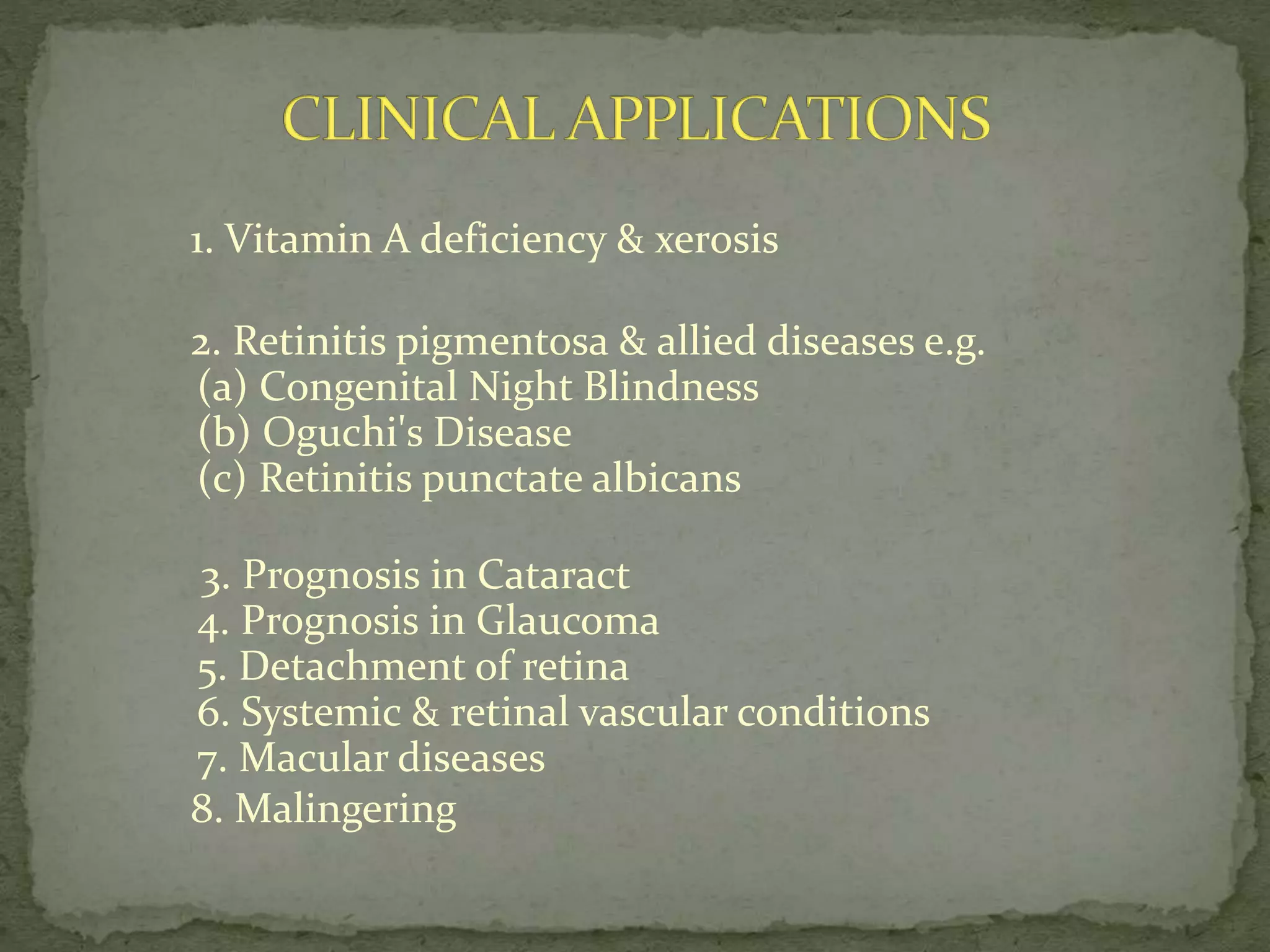 1. Vitamin A deficiency & xerosis
2. Retinitis pigmentosa & allied diseases e.g.
(a) Congenital Night Blindness
(b) Oguchi's Disease
(c) Retinitis punctate albicans
3. Prognosis in Cataract
4. Prognosis in Glaucoma
5. Detachment of retina
6. Systemic & retinal vascular conditions
7. Macular diseases
8. Malingering
 