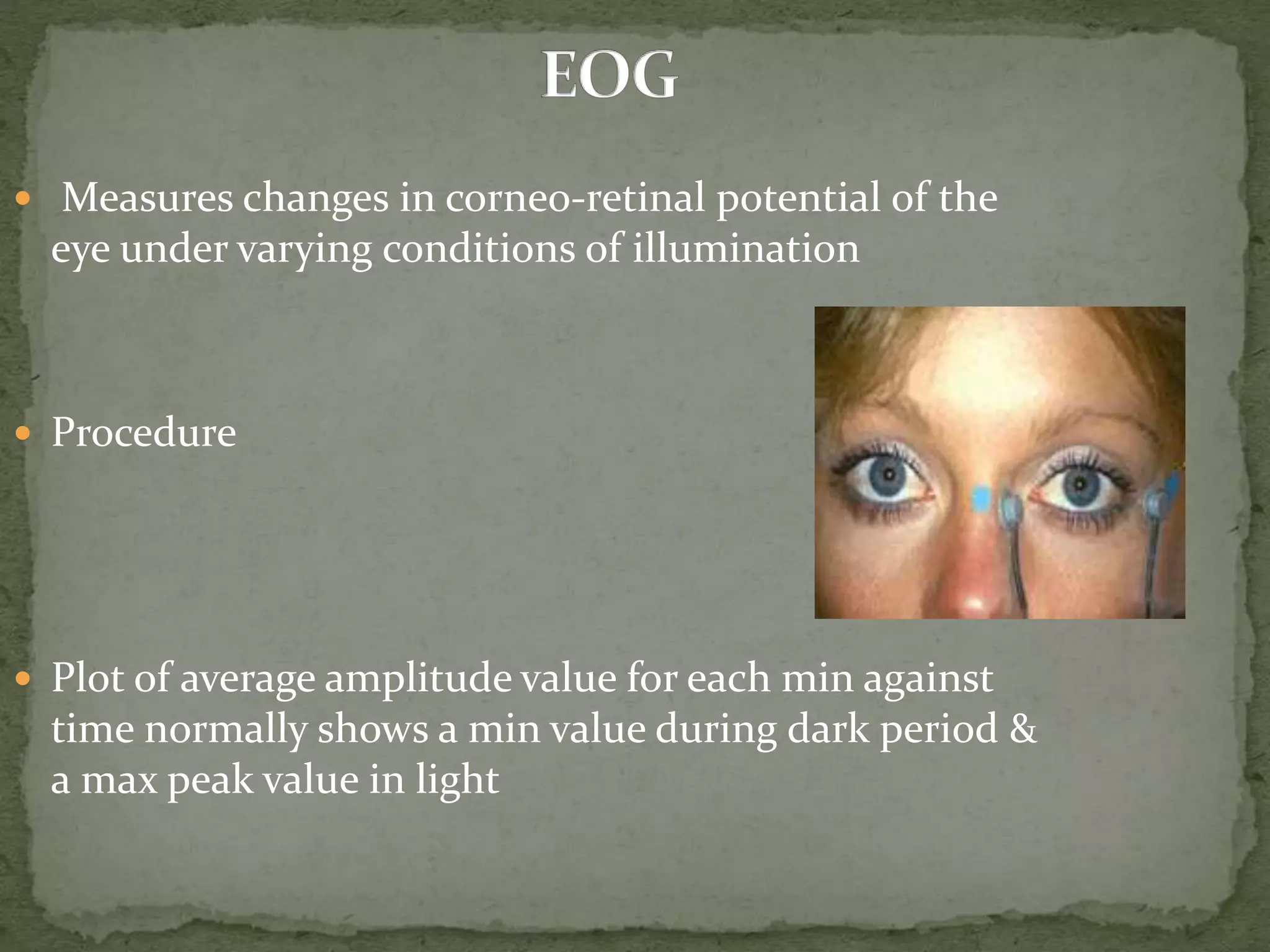  Measures changes in corneo-retinal potential of the
eye under varying conditions of illumination
 Procedure
 Plot of average amplitude value for each min against
time normally shows a min value during dark period &
a max peak value in light
 