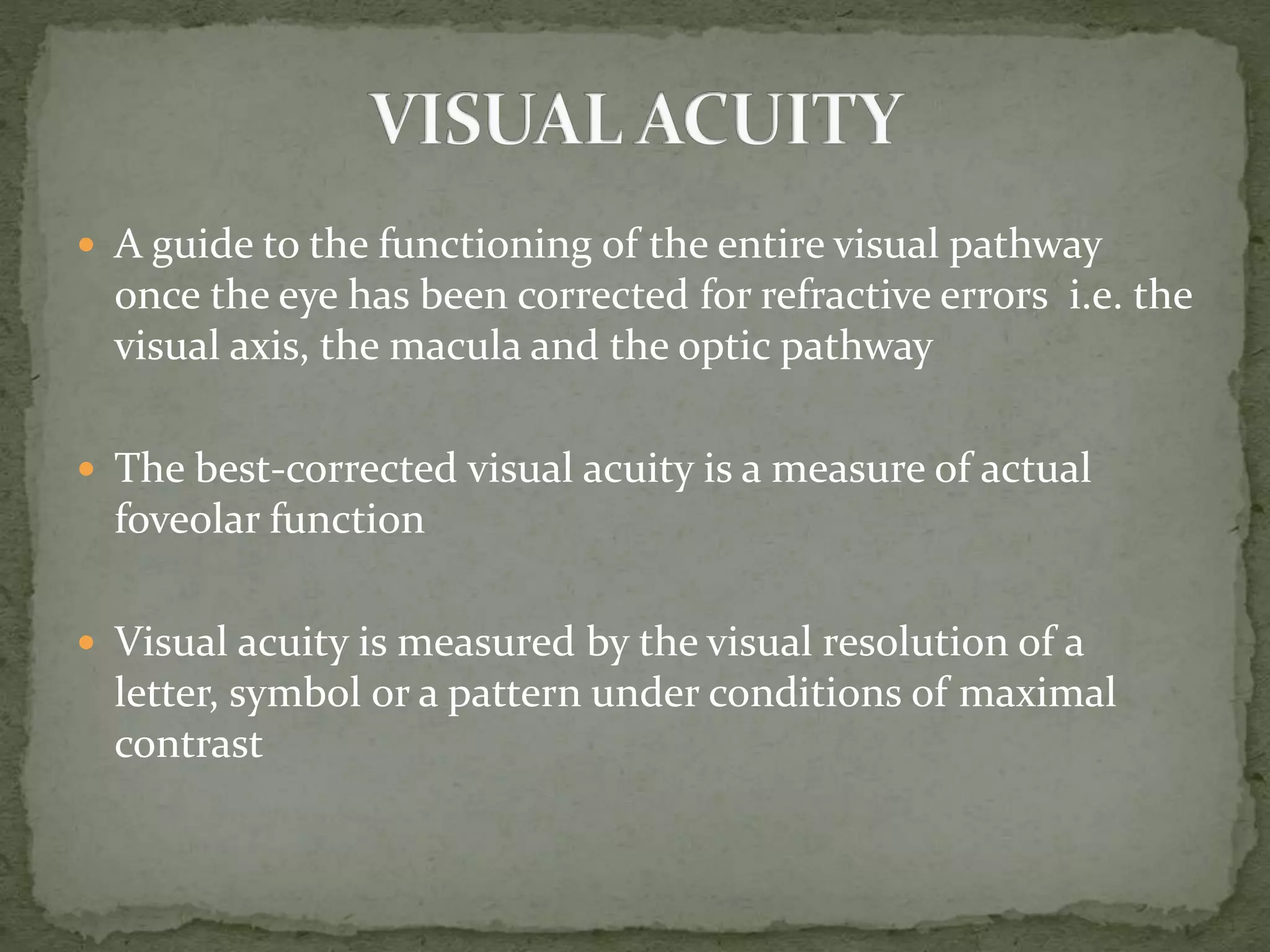  A guide to the functioning of the entire visual pathway
once the eye has been corrected for refractive errors i.e. the
visual axis, the macula and the optic pathway
 The best-corrected visual acuity is a measure of actual
foveolar function
 Visual acuity is measured by the visual resolution of a
letter, symbol or a pattern under conditions of maximal
contrast
 
