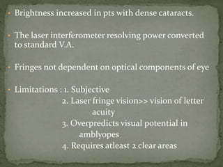 • Brightness increased in pts with dense cataracts.
• The laser interferometer resolving power converted
to standard V.A.
• Fringes not dependent on optical components of eye
• Limitations : 1. Subjective
2. Laser fringe vision>> vision of letter
acuity
3. Overpredicts visual potential in
amblyopes
4. Requires atleast 2 clear areas
 