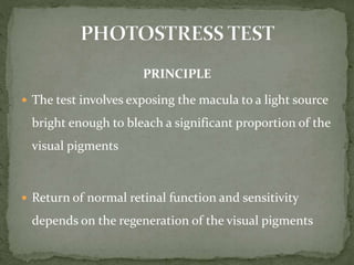 PRINCIPLE
 The test involves exposing the macula to a light source
bright enough to bleach a significant proportion of the
visual pigments
 Return of normal retinal function and sensitivity
depends on the regeneration of the visual pigments
 