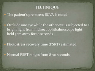  The patient's pre-stress BCVA is noted
 Occlude one eye while the other eye is subjected to a
bright light from indirect ophthalmoscope light
held 3cm away for 10 seconds
 Photostress recovery time (PSRT) estimated
 Normal PSRT ranges from 8-70 seconds
 