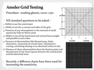 • Procedure : reading glasses, cover 1 eye.
• SIX standard questions to be asked :
1. Ability to see the central spot
2. Ability to see the 4 corners and sides of the grid
3. Presence of any interruptions in the network of small
squares by holes or blurry areas
4. Ability to see all the horizontal and vertical lines straight
and parallel to each other
5. Presence of abnormalities like blurred areas, holes,
distortions, movement of certain lines, vibrations or
waning, something shining or an abnormal colour or tint
6. Distance of above abnormalities from the fixation point and
the presence of any intact square between the central point
and the abnormal areas
• Recently 7 different charts have been used for
increasing the sensitivity.
CHART 1
 