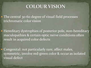  The central 30-60 degree of visual field processes
trichromatic color vision
 Hereditary dystrophies of posterior pole, non-hereditary
maculopathies & certain optic nerve conditions often
result in acquired color defects
 Congenital: not particularly rare, affect males,
symmetric, involve red-green color & occur as isolated
visual defect
 