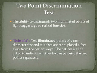  The ability to distinguish two illuminated points of
light suggests good retinal function
 “Rule of 2” : Two illuminated points of 2 mm
diameter size and 2 inches apart are placed 2 feet
away from the patient’s eye. The patient is then
asked to indicate whether he can perceive the two
points separately.
 