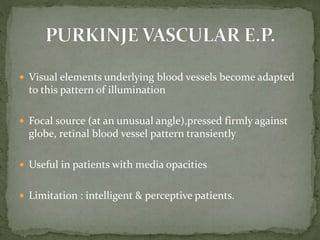  Visual elements underlying blood vessels become adapted
to this pattern of illumination
 Focal source (at an unusual angle),pressed firmly against
globe, retinal blood vessel pattern transiently
 Useful in patients with media opacities
 Limitation : intelligent & perceptive patients.
 