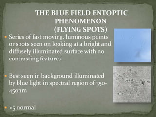 Series of fast moving, luminous points
or spots seen on looking at a bright and
diffusely illuminated surface with no
contrasting features
 Best seen in background illuminated
by blue light in spectral region of 350-
450nm
 >5 normal
THE BLUE FIELD ENTOPTIC
PHENOMENON
(FLYING SPOTS)
 