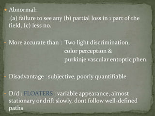  Abnormal:
(a) failure to see any (b) partial loss in 1 part of the
field, (c) less no.
• More accurate than : Two light discrimination,
color perception &
purkinje vascular entoptic phen.
• Disadvantage : subjective, poorly quantifiable
• D/d : FLOATERS : variable appearance, almost
stationary or drift slowly, dont follow well-defined
paths
 
