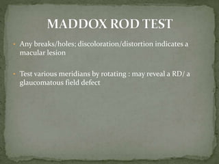 • Any breaks/holes; discoloration/distortion indicates a
macular lesion
• Test various meridians by rotating : may reveal a RD/ a
glaucomatous field defect
 