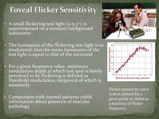  A small flickering test light (0.5-2*) is
superimposed on a constant background
luminance
 The luminance of the flickering test light is so
modulated; that the mean luminance of the
test light is equal to that of the surround
 For a given frequency value, minimum
modulation depth at which test spot is barely
perceived to be flickering is defined as
threshold modulation, reciprocal of which is
sensitivity
 Comparison with normal patients yields
information about presence of macular
pathology
Flicker sensitivity curve
is then plotted for a
given point on retina as
a function of flicker
frequency.
 
