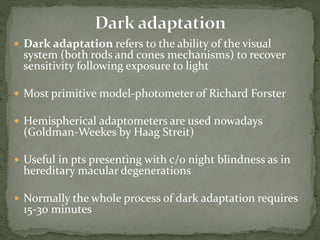  Dark adaptation refers to the ability of the visual
system (both rods and cones mechanisms) to recover
sensitivity following exposure to light
 Most primitive model-photometer of Richard Forster
 Hemispherical adaptometers are used nowadays
(Goldman-Weekes by Haag Streit)
 Useful in pts presenting with c/o night blindness as in
hereditary macular degenerations
 Normally the whole process of dark adaptation requires
15-30 minutes
 