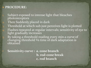  PROCEDURE:
1. Subject exposed to intense light that bleaches
photoreceptors
2. Then Suddenly placed in dark
3. Threshold at which sub just perceives light is plotted
4. Flashes repeated at regular intervals; sensitivity of eye to
light gradually increases
5. By taking a threshold reading every min a curve of
changing threshold Vs time of dark adaptation is
obtained
• Sensitivity curve : a. cone branch
b. rod-cone break
c. rod branch
 