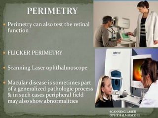 Perimetry can also test the retinal
function
 FLICKER PERIMETRY
 Scanning Laser ophthalmoscope
 Macular disease is sometimes part
of a generalized pathologic process
& in such cases peripheral field
may also show abnormalities
SCANNING LASER
OPHTHALMOSCOPE
 
