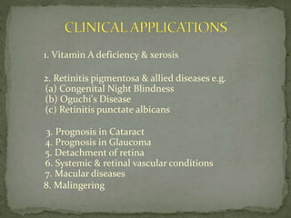1. Vitamin A deficiency & xerosis
2. Retinitis pigmentosa & allied diseases e.g.
(a) Congenital Night Blindness
(b) Oguchi's Disease
(c) Retinitis punctate albicans
3. Prognosis in Cataract
4. Prognosis in Glaucoma
5. Detachment of retina
6. Systemic & retinal vascular conditions
7. Macular diseases
8. Malingering
 