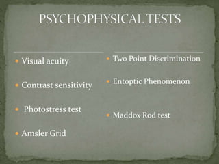  Visual acuity
 Contrast sensitivity
 Photostress test
 Amsler Grid
 Two Point Discrimination
 Entoptic Phenomenon
 Maddox Rod test
 