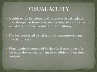  A guide to the functioning of the entire visual pathway
once the eye has been corrected for refractive errors i.e. the
visual axis, the macula and the optic pathway
 The best-corrected visual acuity is a measure of actual
foveolar function
 Visual acuity is measured by the visual resolution of a
letter, symbol or a pattern under conditions of maximal
contrast
 