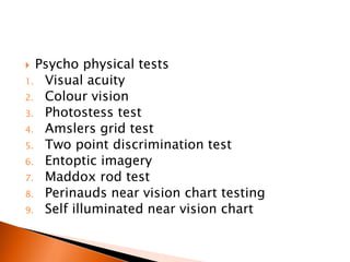  Psycho physical tests
1. Visual acuity
2. Colour vision
3. Photostess test
4. Amslers grid test
5. Two point discrimination test
6. Entoptic imagery
7. Maddox rod test
8. Perinauds near vision chart testing
9. Self illuminated near vision chart
 