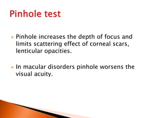  Pinhole increases the depth of focus and
limits scattering effect of corneal scars,
lenticular opacities.
 In macular disorders pinhole worsens the
visual acuity.
 