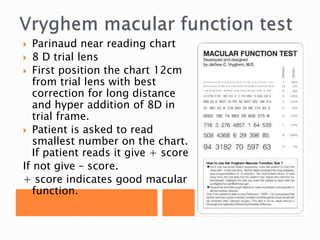  Parinaud near reading chart
 8 D trial lens
 First position the chart 12cm
from trial lens with best
correction for long distance
and hyper addition of 8D in
trial frame.
 Patient is asked to read
smallest number on the chart.
If patient reads it give + score
If not give – score.
+ score indicates good macular
function.
 
