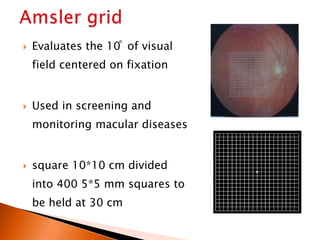  Evaluates the 10 ̊ of visual
field centered on fixation
 Used in screening and
monitoring macular diseases
 square 10*10 cm divided
into 400 5*5 mm squares to
be held at 30 cm
 
