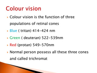  Colour vision is the function of three
populations of retinal cones
 Blue ( tritan) 414-424 nm
 Green ( deuteran) 522-539nm
 Red (protan) 549-570nm
 Normal person possess all these three cones
and called trichromat
 