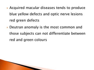  Acquired macular diseases tends to produce
blue yellow defects and optic nerve lesions
red green defects
 Deutran anomaly is the most common and
those subjects can not differentiate between
red and green colours
 