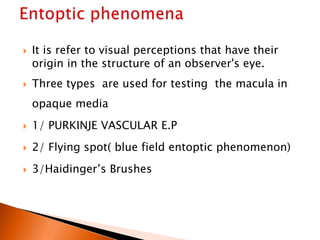  It is refer to visual perceptions that have their
origin in the structure of an observer's eye.
 Three types are used for testing the macula in
opaque media
 1/ PURKINJE VASCULAR E.P
 2/ Flying spot( blue field entoptic phenomenon)
 3/Haidinger’s Brushes
 