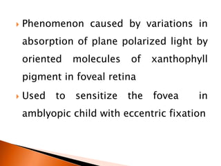  Phenomenon caused by variations in
absorption of plane polarized light by
oriented molecules of xanthophyll
pigment in foveal retina
 Used to sensitize the fovea in
amblyopic child with eccentric fixation
 