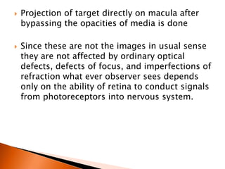  Projection of target directly on macula after
bypassing the opacities of media is done
 Since these are not the images in usual sense
they are not affected by ordinary optical
defects, defects of focus, and imperfections of
refraction what ever observer sees depends
only on the ability of retina to conduct signals
from photoreceptors into nervous system.
 