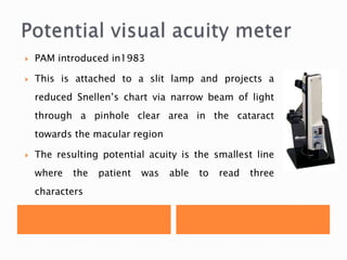  PAM introduced in1983
 This is attached to a slit lamp and projects a
reduced Snellen’s chart via narrow beam of light
through a pinhole clear area in the cataract
towards the macular region
 The resulting potential acuity is the smallest line
where the patient was able to read three
characters
 