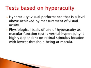  Hyperacuity: visual performance that is a level
above achieved by measurement of visual
acuity.
 Physiological basis of use of hyperacuity as
macular function test is vernial hyperacuity is
highly dependent on retinal stimulus location
with lowest threshold being at macula.
 