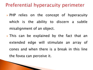  PHP relies on the concept of hyperacuity
which is the ability to discern a subtle
misalignment of an object.
 This can be explained by the fact that an
extended edge will stimulate an array of
cones and when there is a break in this line
the fovea can perceive it.
 