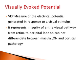  VEP Measure of the electrical potential
generated in response to a visual stimulus
 it represents integrity of entire visual pathway
from retina to occipital lobe so can not
differentiate between macula ,ON and cortical
pathology
 