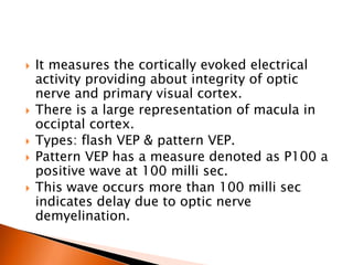  It measures the cortically evoked electrical
activity providing about integrity of optic
nerve and primary visual cortex.
 There is a large representation of macula in
occiptal cortex.
 Types: flash VEP & pattern VEP.
 Pattern VEP has a measure denoted as P100 a
positive wave at 100 milli sec.
 This wave occurs more than 100 milli sec
indicates delay due to optic nerve
demyelination.
 