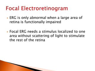  ERG is only abnormal when a large area of
retina is functionally impaired
 Focal ERG needs a stimulus localized to one
area without scattering of light to stimulate
the rest of the retina
 
