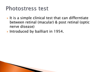  It is a simple clinical test that can differntiate
between retinal (macular) & post retinal (optic
nerve disease)
 Introduced by bailliart in 1954.
 
