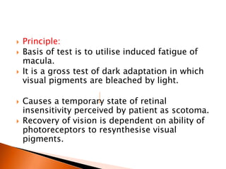  Principle:
 Basis of test is to utilise induced fatigue of
macula.
 It is a gross test of dark adaptation in which
visual pigments are bleached by light.
 Causes a temporary state of retinal
insensitivity perceived by patient as scotoma.
 Recovery of vision is dependent on ability of
photoreceptors to resynthesise visual
pigments.
 