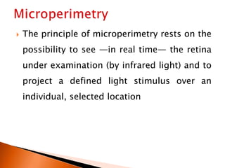 The principle of microperimetry rests on the
possibility to see —in real time— the retina
under examination (by infrared light) and to
project a defined light stimulus over an
individual, selected location
 